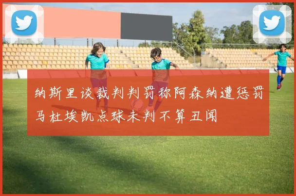 纳斯里谈裁判判罚称阿森纳遭惩罚马杜埃凯点球未判不算丑闻