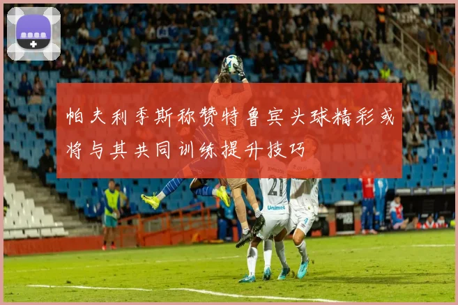 帕夫利季斯称赞特鲁宾头球精彩或将与其共同训练提升技巧