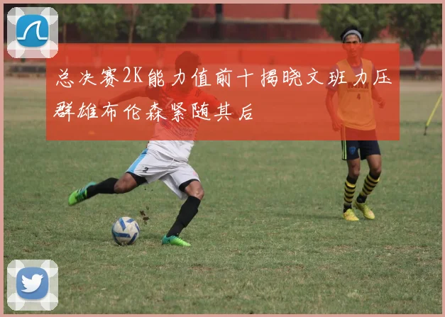 总决赛2K能力值前十揭晓文班力压群雄布伦森紧随其后