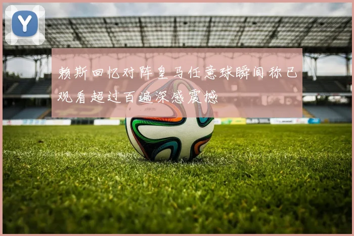 赖斯回忆对阵皇马任意球瞬间称已观看超过百遍深感震撼