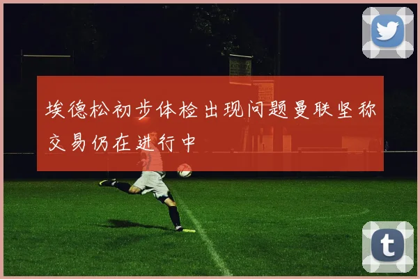 埃德松初步体检出现问题曼联坚称交易仍在进行中