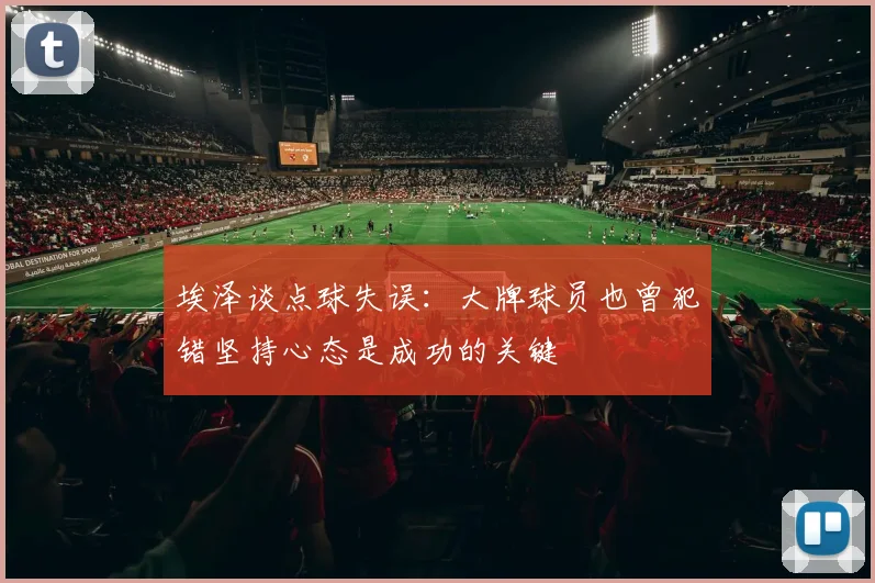 埃泽谈点球失误：大牌球员也曾犯错坚持心态是成功的关键