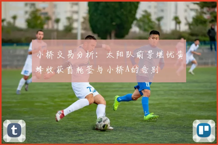 小桥交易分析：太阳队前景堪忧黄蜂收获首轮签与小桥A的告别