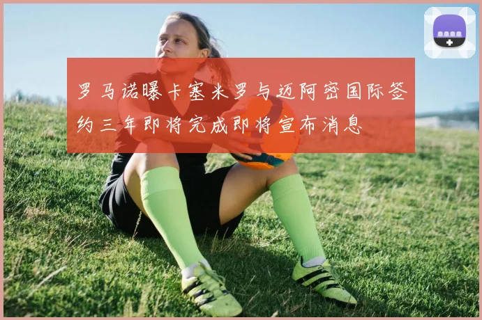 罗马诺曝卡塞米罗与迈阿密国际签约三年即将完成即将宣布消息