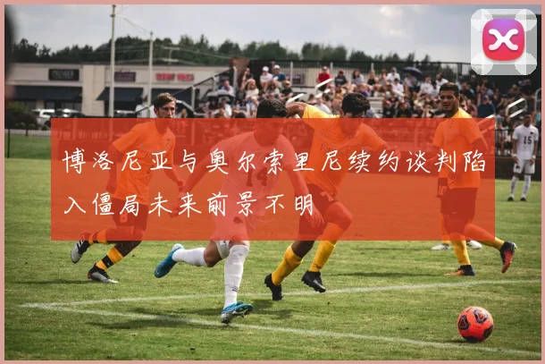博洛尼亚与奥尔索里尼续约谈判陷入僵局未来前景不明