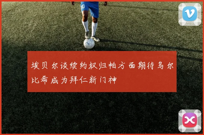 埃贝尔谈续约权归帕方面期待乌尔比希成为拜仁新门神