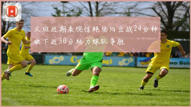 文班近期表现惊艳场均出战24分钟砍下近30分助力球队争胜