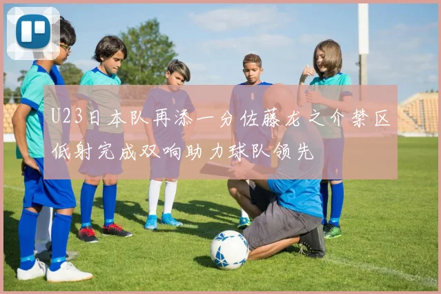 U23日本队再添一分佐藤龙之介禁区低射完成双响助力球队领先