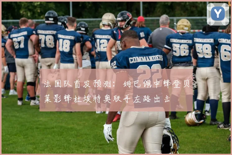 法国队首发预测：姆巴佩中锋登贝莱影锋杜埃特奥联手左路出击