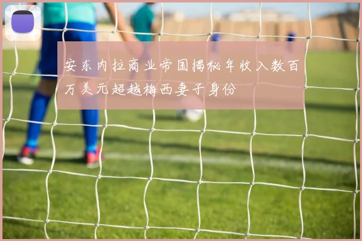 安东内拉商业帝国揭秘年收入数百万美元超越梅西妻子身份