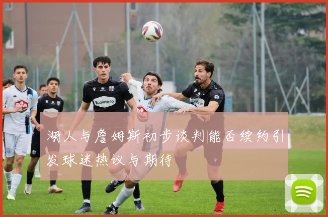 湖人与詹姆斯初步谈判能否续约引发球迷热议与期待