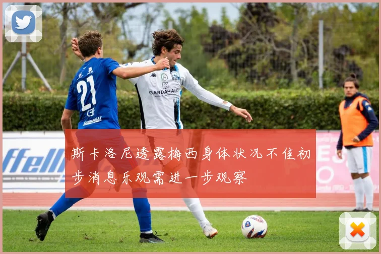 斯卡洛尼透露梅西身体状况不佳初步消息乐观需进一步观察