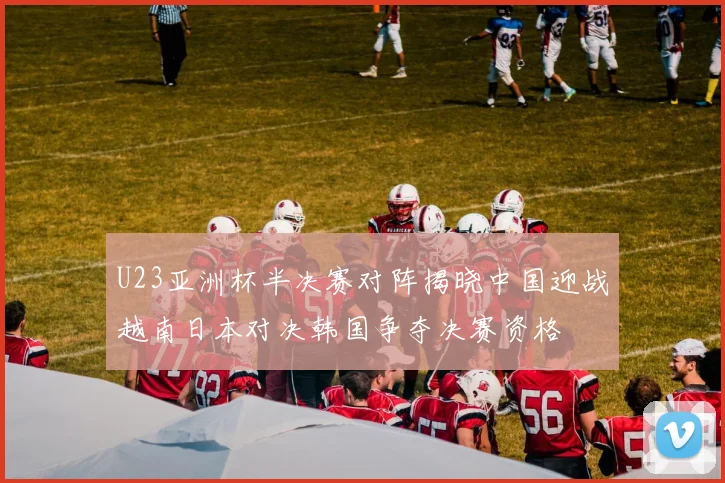 U23亚洲杯半决赛对阵揭晓中国迎战越南日本对决韩国争夺决赛资格