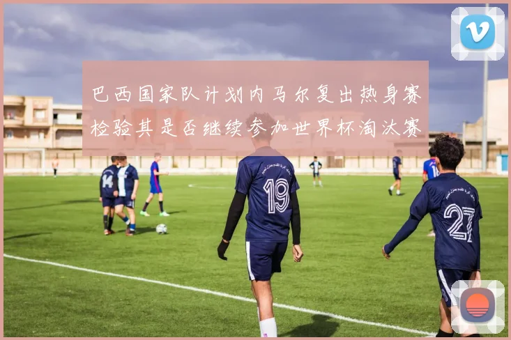 巴西国家队计划内马尔复出热身赛检验其是否继续参加世界杯淘汰赛