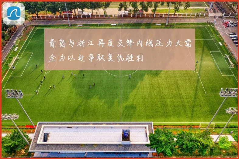 青岛与浙江再度交锋内线压力大需全力以赴争取复仇胜利