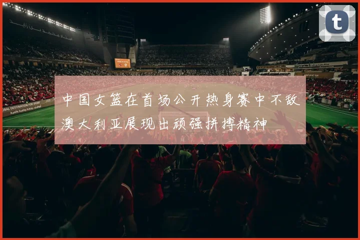 中国女篮在首场公开热身赛中不敌澳大利亚展现出顽强拼搏精神
