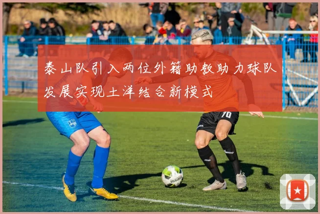 泰山队引入两位外籍助教助力球队发展实现土洋结合新模式