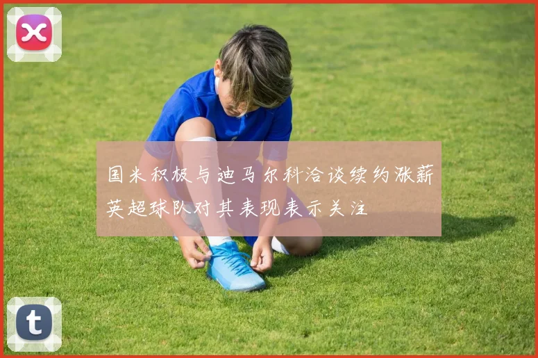 国米积极与迪马尔科洽谈续约涨薪英超球队对其表现表示关注