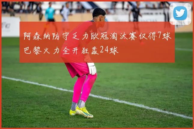 阿森纳防守乏力欧冠淘汰赛仅得7球巴黎火力全开狂轰24球